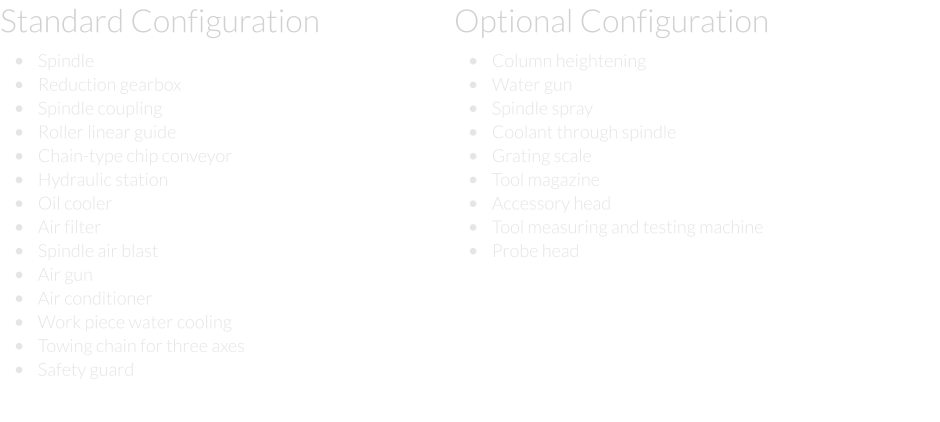 Standard Configuration  •	Spindle  •	Reduction gearbox  •	Spindle coupling  •	Roller linear guide  •	Chain-type chip conveyor  •	Hydraulic station  •	Oil cooler  •	Air filter  •	Spindle air blast  •	Air gun  •	Air conditioner  •	Work piece water cooling  •	Towing chain for three axes  •	Safety guard Optional Configuration  •	Column heightening  •	Water gun  •	Spindle spray  •	Coolant through spindle  •	Grating scale  •	Tool magazine  •	Accessory head  •	Tool measuring and testing machine  •	Probe head